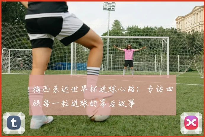 梅西亲述世界杯进球心路：专访回顾每一粒进球的幕后故事