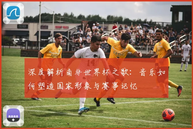 深度解析南非世界杯之歌：音乐如何塑造国家形象与赛事记忆