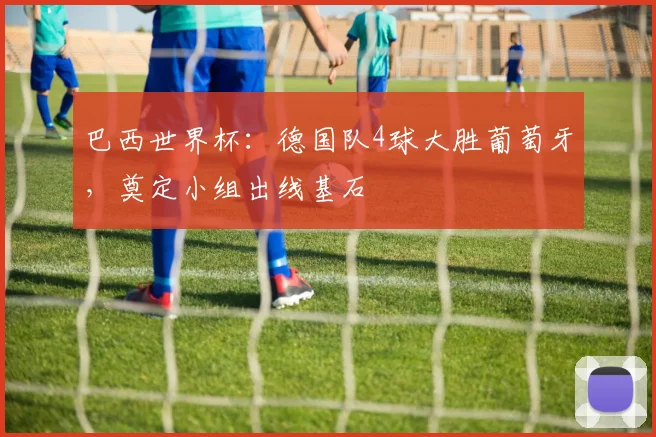 巴西世界杯：德国队4球大胜葡萄牙，奠定小组出线基石
