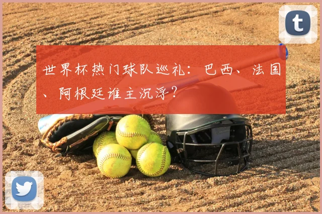 世界杯热门球队巡礼:巴西、法国、阿根廷谁主沉浮?
