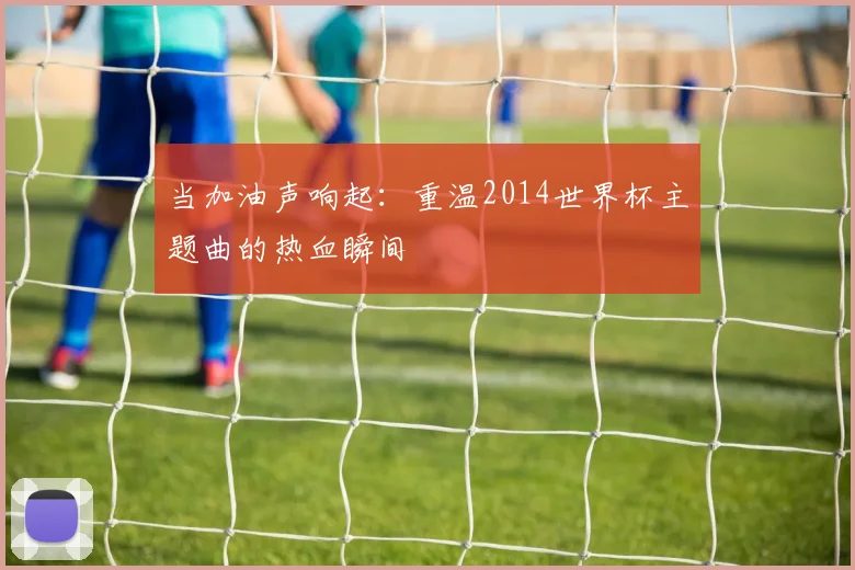 当加油声响起:重温2014世界杯主题曲的热血瞬间