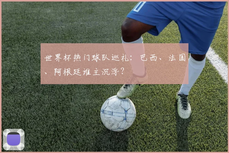 世界杯热门球队巡礼:巴西、法国、阿根廷谁主沉浮?