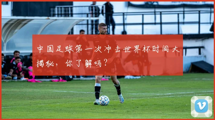 中国足球第一次冲击世界杯时间大揭秘,你了解吗?
